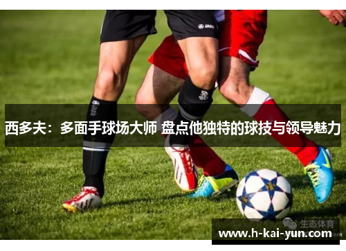 西多夫：多面手球场大师 盘点他独特的球技与领导魅力