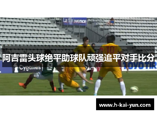 阿吉雷头球绝平助球队顽强追平对手比分 阿吉雷头球绝平助球队顽强追平对手比分