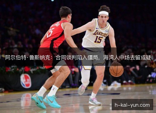阿尔伯特·鲁斯纳克：合同谈判陷入僵局，海湾人中场去留成疑